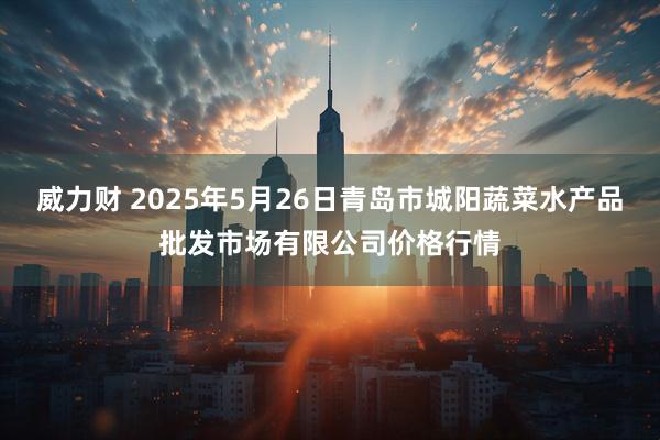 威力财 2025年5月26日青岛市城阳蔬菜水产品批发市场有限公司价格行情