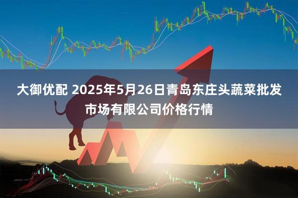 大御优配 2025年5月26日青岛东庄头蔬菜批发市场有限公司价格行情