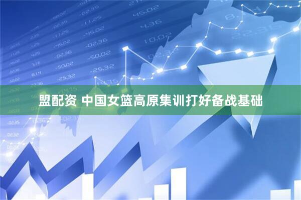 盟配资 中国女篮高原集训打好备战基础