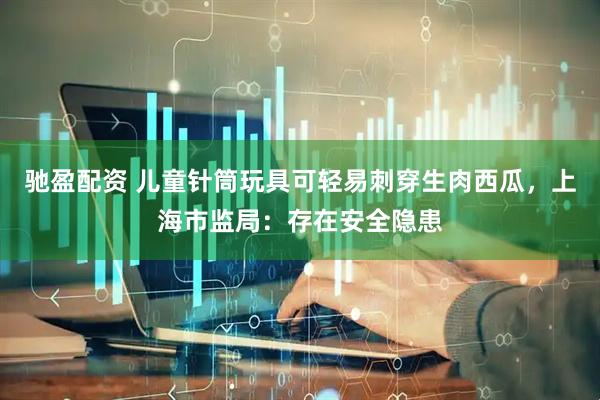 驰盈配资 儿童针筒玩具可轻易刺穿生肉西瓜，上海市监局：存在安全隐患