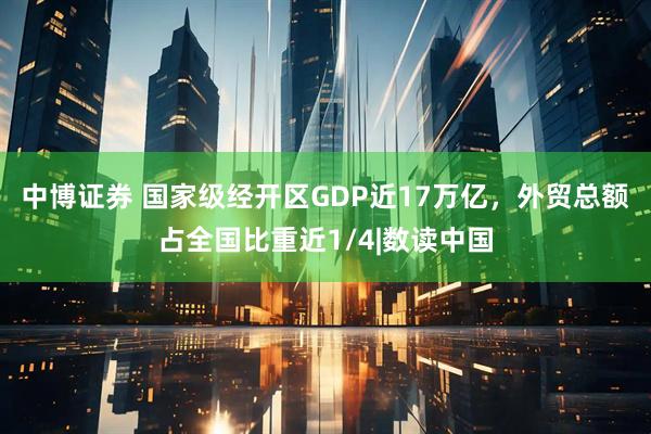 中博证券 国家级经开区GDP近17万亿，外贸总额占全国比重近1/4|数读中国