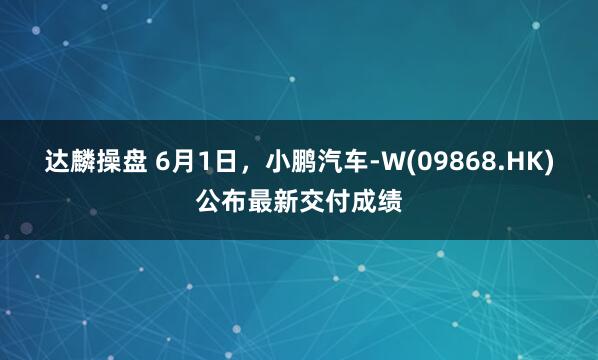 达麟操盘 6月1日，小鹏汽车-W(09868.HK)公布最新交付成绩