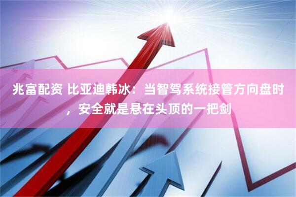 兆富配资 比亚迪韩冰：当智驾系统接管方向盘时，安全就是悬在头顶的一把剑