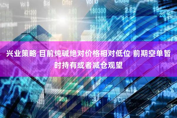 兴业策略 目前纯碱绝对价格相对低位 前期空单暂时持有或者减仓观望