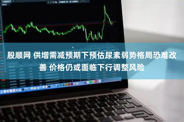 股顺网 供增需减预期下预估尿素弱势格局恐难改善 价格仍或面临下行调整风险