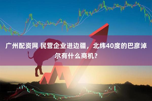 广州配资网 民营企业进边疆，北纬40度的巴彦淖尔有什么商机？