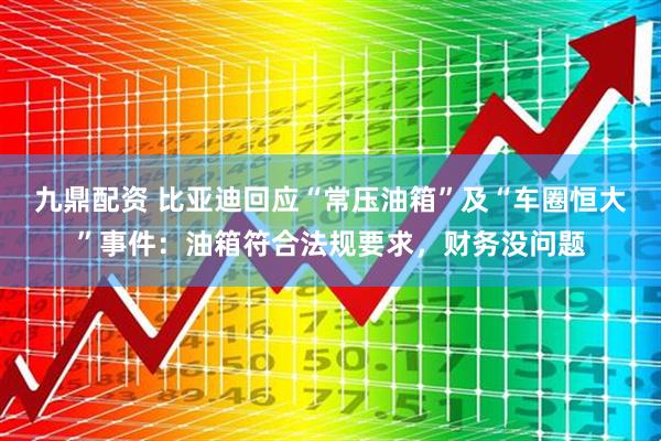九鼎配资 比亚迪回应“常压油箱”及“车圈恒大”事件：油箱符合法规要求，财务没问题