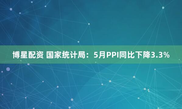 博星配资 国家统计局：5月PPI同比下降3.3%