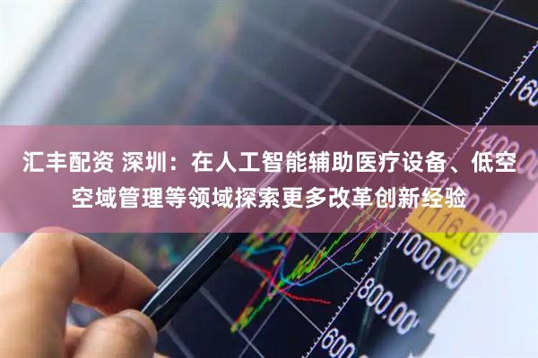 汇丰配资 深圳：在人工智能辅助医疗设备、低空空域管理等领域探索更多改革创新经验
