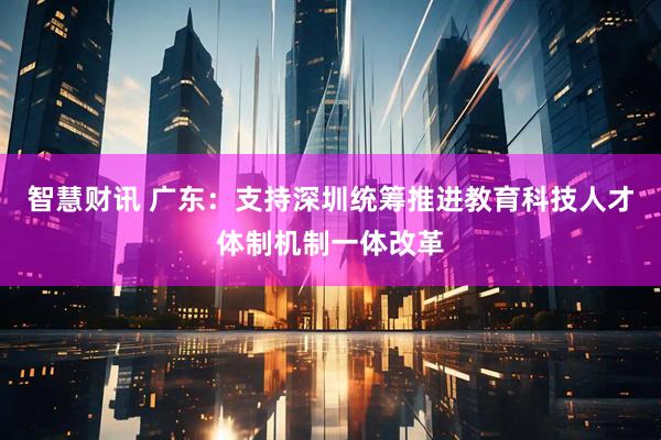 智慧财讯 广东：支持深圳统筹推进教育科技人才体制机制一体改革