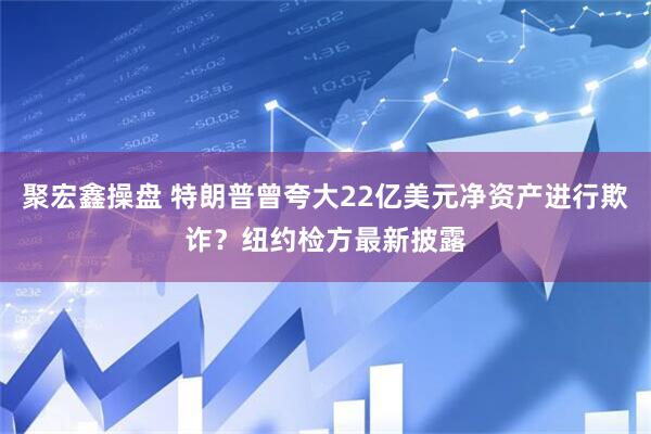 聚宏鑫操盘 特朗普曾夸大22亿美元净资产进行欺诈？纽约检方最新披露