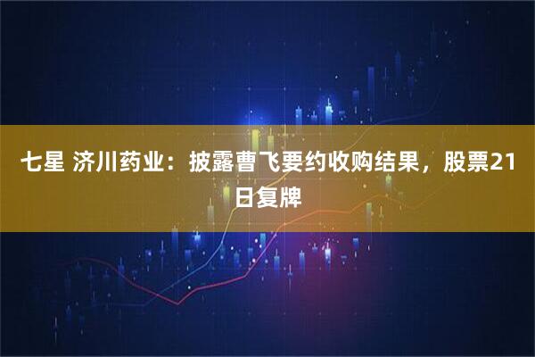 七星 济川药业：披露曹飞要约收购结果，股票21日复牌
