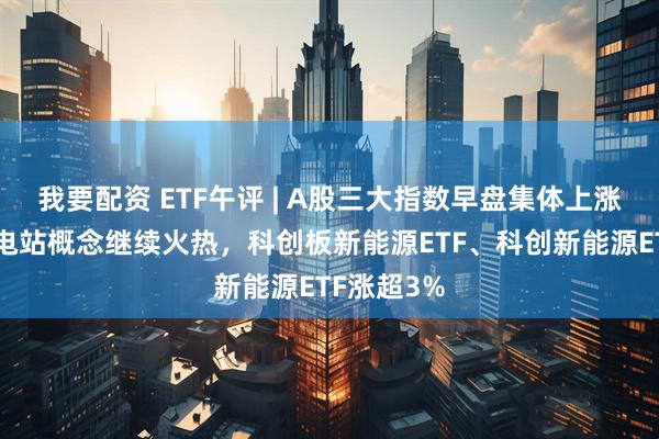 我要配资 ETF午评 | A股三大指数早盘集体上涨，雅江水电站概念继续火热，科创板新能源ETF、科创新能源ETF涨超3%