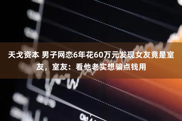 天戈资本 男子网恋6年花60万元发现女友竟是室友，室友：看他老实想骗点钱用