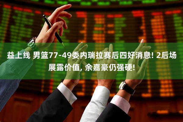 益上线 男篮77-49委内瑞拉赛后四好消息! 2后场展露价值, 余嘉豪仍强硬!