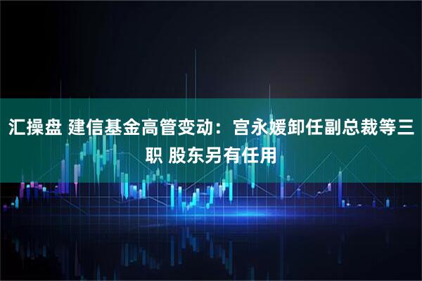 汇操盘 建信基金高管变动：宫永媛卸任副总裁等三职 股东另有任用