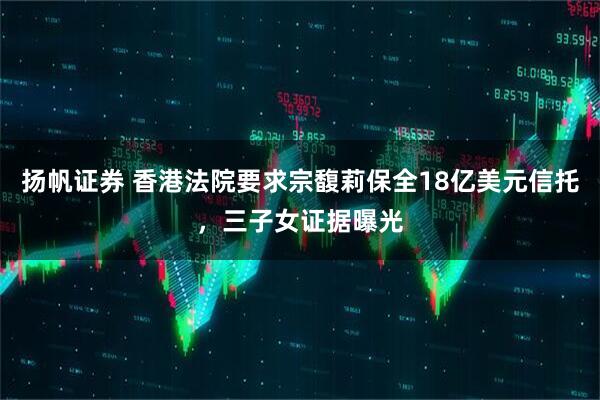 扬帆证券 香港法院要求宗馥莉保全18亿美元信托，三子女证据曝光