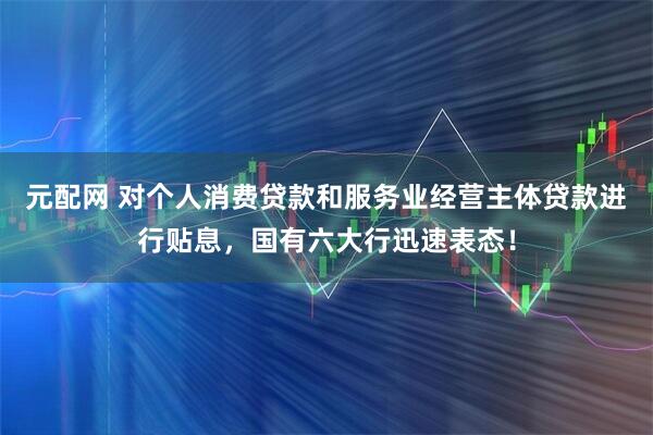 元配网 对个人消费贷款和服务业经营主体贷款进行贴息，国有六大行迅速表态！
