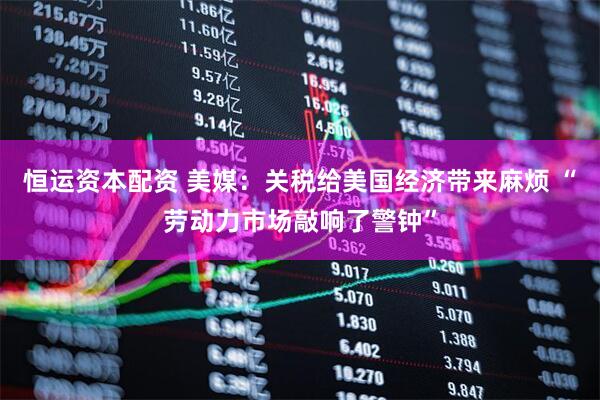 恒运资本配资 美媒：关税给美国经济带来麻烦 “劳动力市场敲响了警钟”