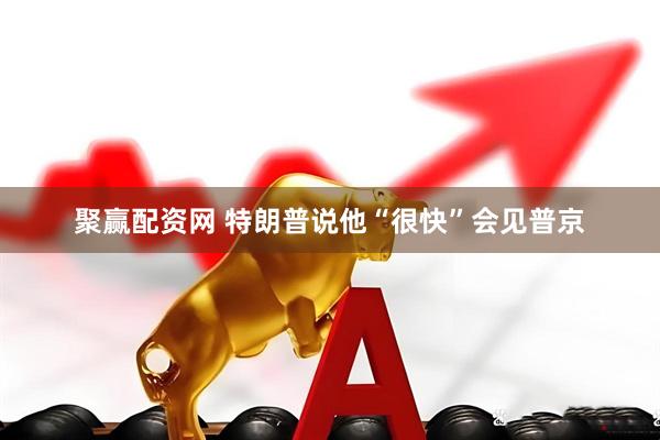 聚赢配资网 特朗普说他“很快”会见普京