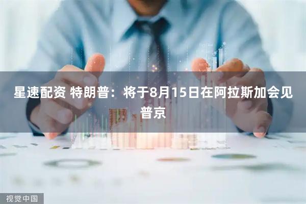 星速配资 特朗普：将于8月15日在阿拉斯加会见普京
