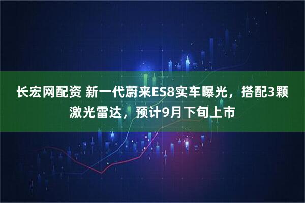 长宏网配资 新一代蔚来ES8实车曝光，搭配3颗激光雷达，预计9月下旬上市