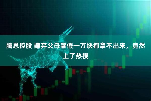 腾思控股 嫌弃父母暑假一万块都拿不出来，竟然上了热搜