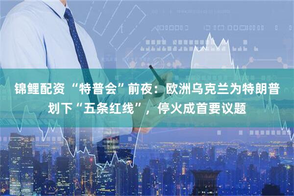 锦鲤配资 “特普会”前夜：欧洲乌克兰为特朗普划下“五条红线”，停火成首要议题