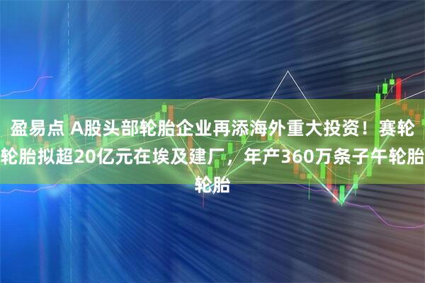 盈易点 A股头部轮胎企业再添海外重大投资！赛轮轮胎拟超20亿元在埃及建厂，年产360万条子午轮胎
