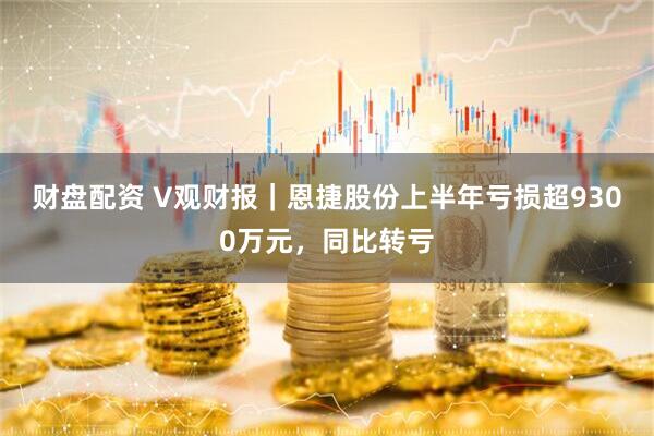 财盘配资 V观财报｜恩捷股份上半年亏损超9300万元，同比转亏