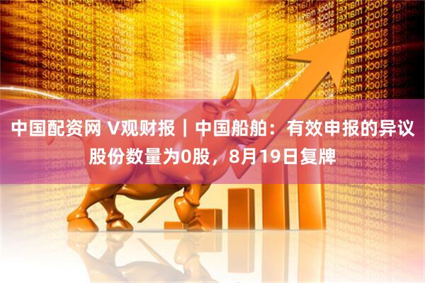 中国配资网 V观财报｜中国船舶：有效申报的异议股份数量为0股，8月19日复牌
