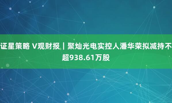 证星策略 V观财报｜聚灿光电实控人潘华荣拟减持不超938.61万股