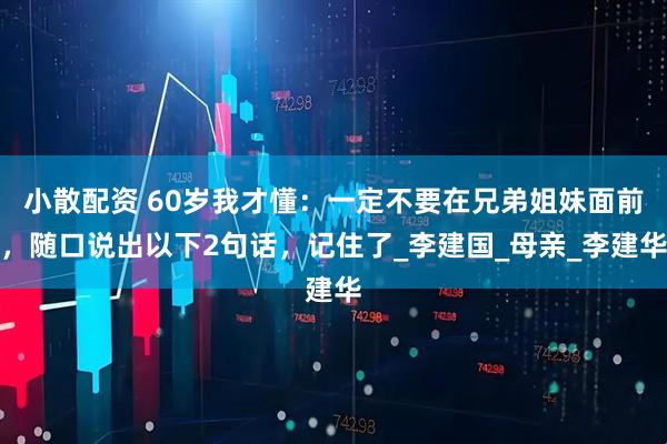 小散配资 60岁我才懂：一定不要在兄弟姐妹面前，随口说出以下2句话，记住了_李建国_母亲_李建华