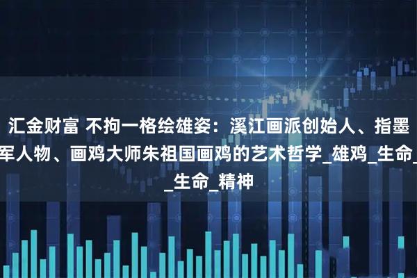 汇金财富 不拘一格绘雄姿：溪江画派创始人、指墨画领军人物、画鸡大师朱祖国画鸡的艺术哲学_雄鸡_生命_精神