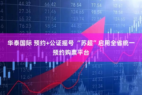 华泰国际 预约+公证摇号 “苏超”启用全省统一预约购票平台