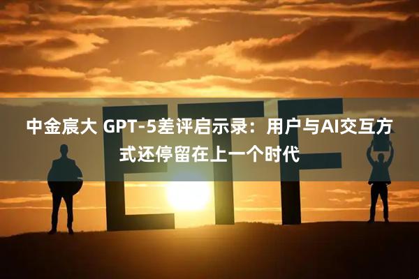 中金宸大 GPT-5差评启示录：用户与AI交互方式还停留在上一个时代