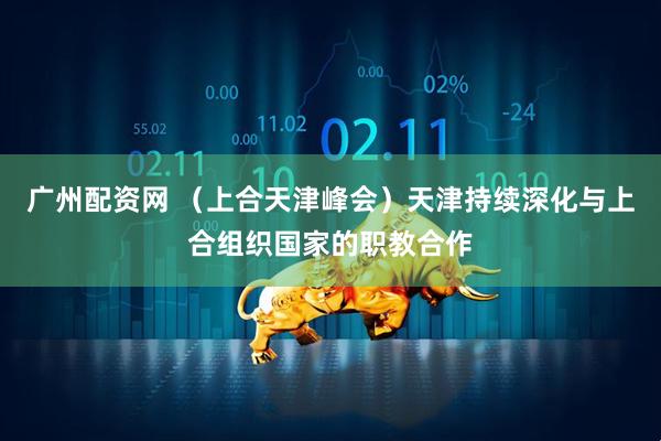 广州配资网 （上合天津峰会）天津持续深化与上合组织国家的职教合作