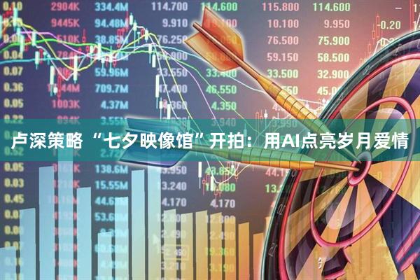 卢深策略 “七夕映像馆”开拍：用AI点亮岁月爱情