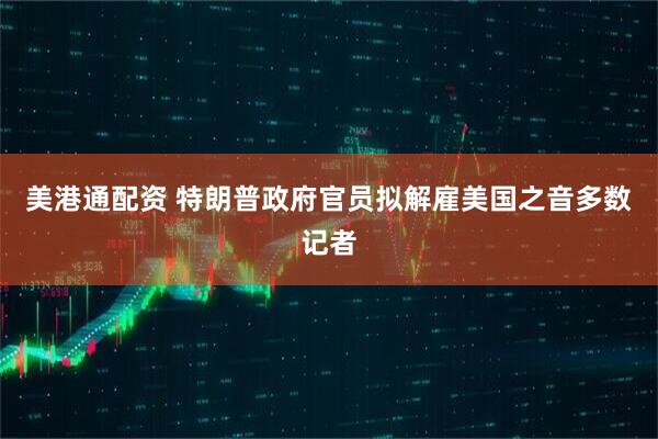 美港通配资 特朗普政府官员拟解雇美国之音多数记者