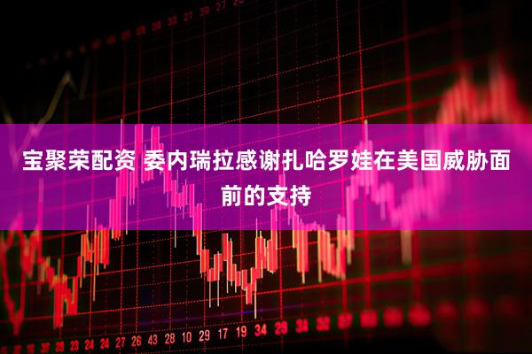 宝聚荣配资 委内瑞拉感谢扎哈罗娃在美国威胁面前的支持