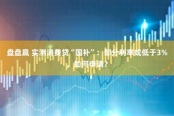 盘盘赢 实测消费贷“国补”：部分利率或低于3%，如何申请？