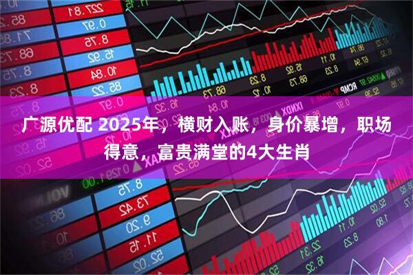 广源优配 2025年，横财入账，身价暴增，职场得意，富贵满堂的4大生肖