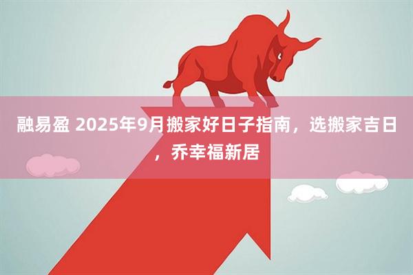 融易盈 2025年9月搬家好日子指南，选搬家吉日，乔幸福新居