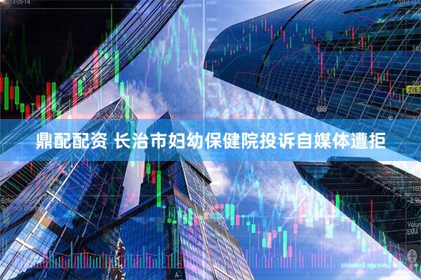 鼎配配资 长治市妇幼保健院投诉自媒体遭拒