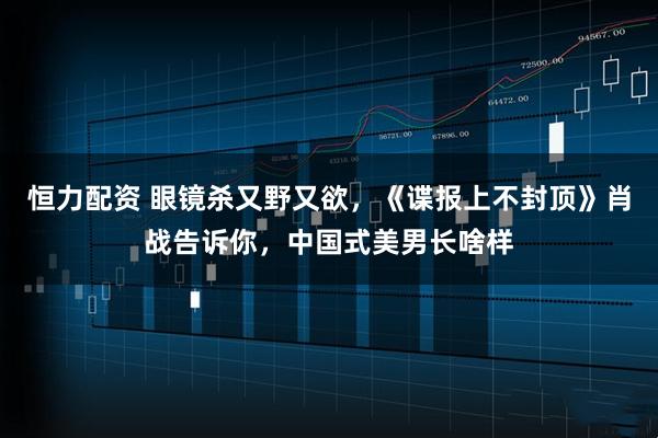 恒力配资 眼镜杀又野又欲，《谍报上不封顶》肖战告诉你，中国式美男长啥样