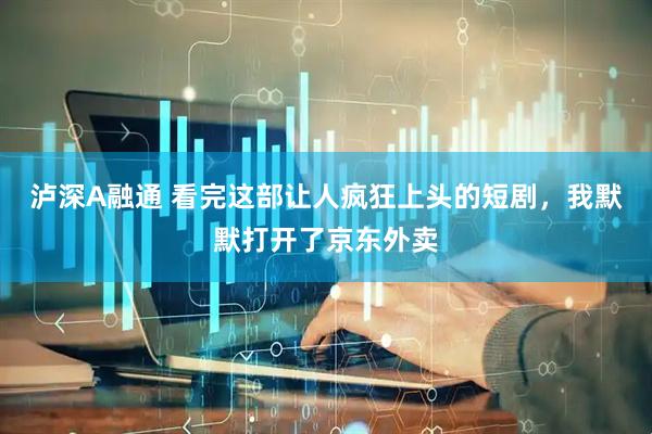 泸深A融通 看完这部让人疯狂上头的短剧，我默默打开了京东外卖