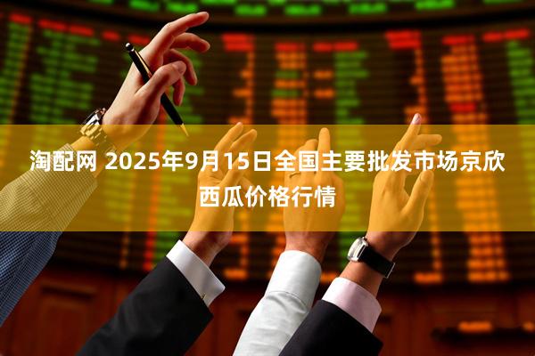 淘配网 2025年9月15日全国主要批发市场京欣西瓜价格行情