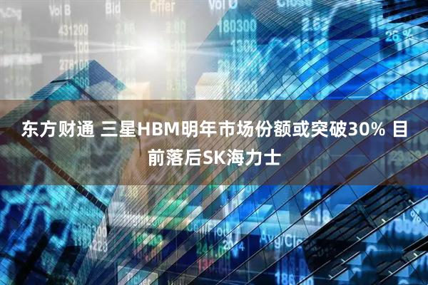 东方财通 三星HBM明年市场份额或突破30% 目前落后SK海力士