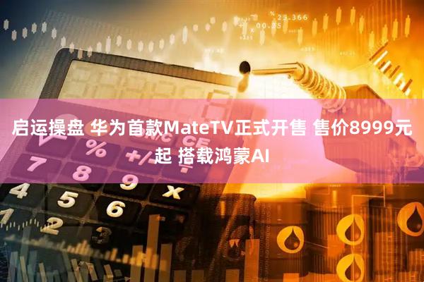 启运操盘 华为首款MateTV正式开售 售价8999元起 搭载鸿蒙AI
