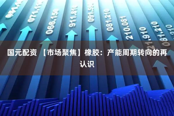 国元配资 【市场聚焦】橡胶：产能周期转向的再认识
